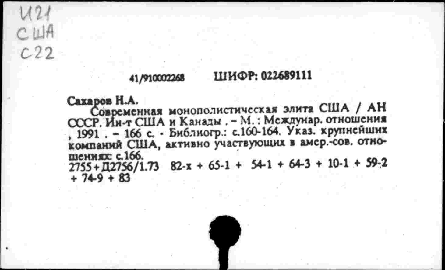 ﻿СЫА
С22
41/9100022« ШИФР: 022699111
(Современная монополистическая элита США / АН СССР. Ии-т США и Канады . - М.: Мсждуиар. отношения , 1991 . - 166 с. - Библиогр.: с.160-164. Указ, крупнейших компаний США, активно участвующих в амер.-сов. отношениях с.166.	.. .	...	„
2755+Д2756/1.73 82-х + 65-1 + 54-1 ♦ 64-3 + 10-1 + 59-2 + 74-9 + 83